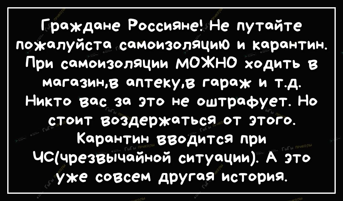 Граждане Россияне Не путайте Пожалуйста семоизоляцию и карантин При самоизоляции МОЖНО ходить в магазине аптекув гараж и тд Никто вес за это не оштрафует Но стоит воздержаться от этого Карантин вводится при ЦСчрезвычейной ситуации А ЭТО уже совсем другая история