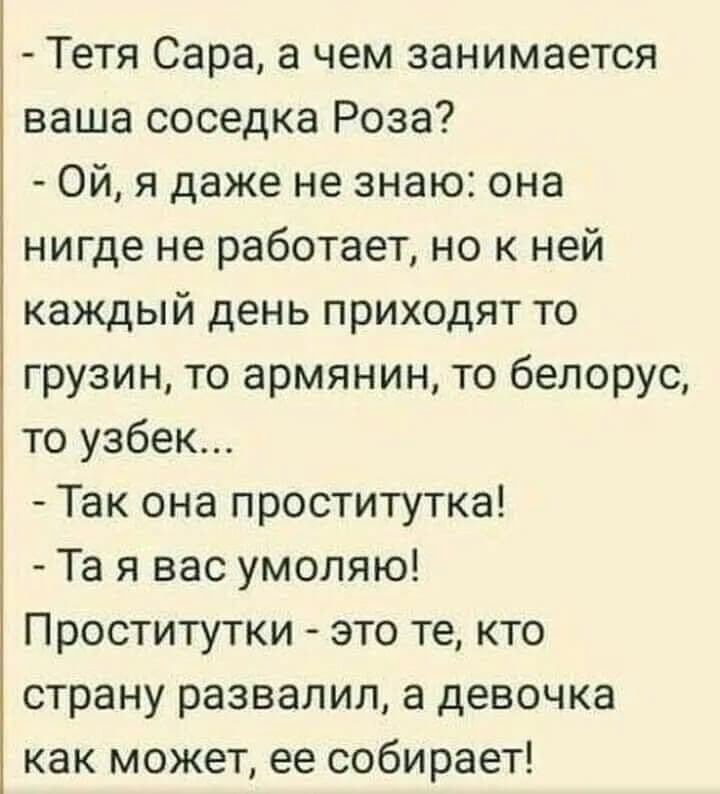 Тетя Сара а чем занимается ваша соседка Роза Ой я даже не знаю она нигде не работает но к ней каждый день приходят то грузин то армянин то белорус то узбек Так она проститутка Та я вас умоляю Проститутки это те кто страну развалил а девочка как может ее собирает