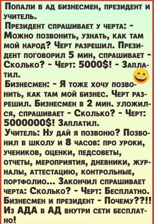 ПОШИ в Ад Бизнесмен президент и учитель Президент СПРАШИВАП у чертя Можно позвонить узнАть кдк ТАМ мой нАрод Черт рпрешил Прези дент поговорил 5 мин спрдшивдет Сколько Черт 5000 Здпля тил Бизнесмен я тоже хочу позво нить кдк пм мой БИЗНЕС Черт рдз решил Бизнесмен в 2 мин уложил ся спрдшивдп Сколько Черт 50000008 Здплпил Учитель Ну дий я позвоню Позво нил в школу и 8 чдсов про уроки учеников оценки