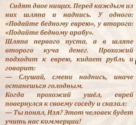Сидят двое нищих Перед каждым из них шляпа и надпись У одного Подайте бедному еврею у второго Подайте бедному арабу Шляпа первого пуста 0 в шляпе второго кучи денег Прохожий подходит к еврею кидает руйль и говорит Слушай смени надпись иначе останешься голодным Когда прохожий ушёл еврей повернулся к своему соседу и сказал Ты понял ИзяЭтот человек будет учить нас коммерции