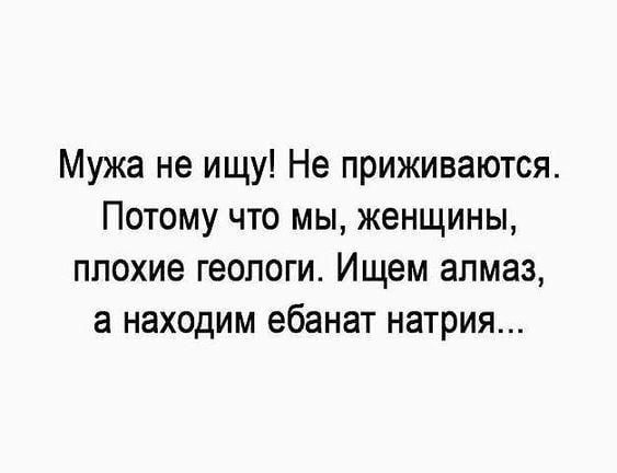 Мужа не ищу Не приживаются Потому что мы женщины ппохие геологи Ищем алмаз а находим ебанат натрия