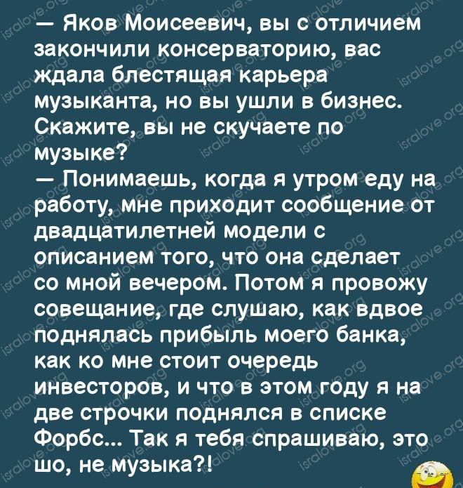 тм Яков Моисеевич вы с отличием закончили консерваторию вас ждала блестящая карьера музыканта но вы ушли в бизнес Скажите вы не скучаете по музыке Понимаешь когда я утром еду на работу мне приходит сообщение от двадцатилетней модели с описанием того что она сделает со мной вечером Потом я провожу совещание где слушаю как вдвое поднялась прибыль моего банка как ко мне стоит очередь инвесторов и что