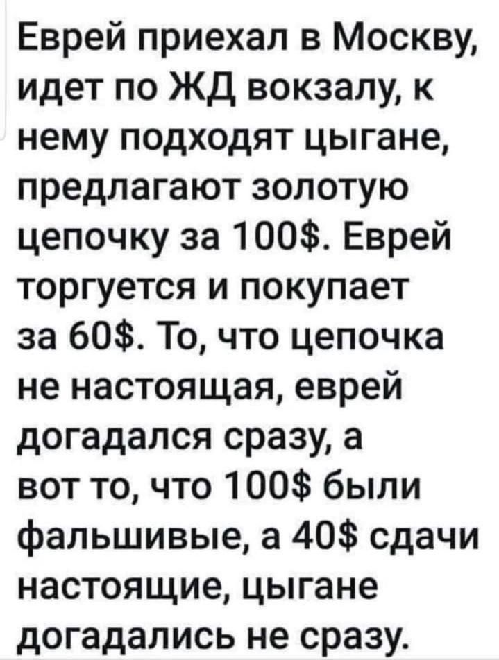 Еврей приехал в Москву идет по ЖД вокзалу к нему подходят цыгане предлагают золотую цепочку за 100 Еврей торгуется и покупает за 60 То что цепочка не настоящая еврей догадался сразу а вот то что 100 были фальшивые а 40 сдачи настоящие цыгане догадались не сразу