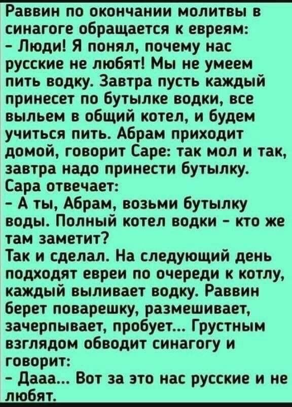 Раввин по окончании молитвы в синагоге обращается к евреям Людиі Я понял почему нас русские не любят Мы не умеем пить водку Завтра пусть каждый принесет по Бутылке водки все выльем в общий котел и будем учиться пить Абрам приходит домой говорит Саре так мол и так завтра надо принести бутылку Сара отвечает А ты Абрам возьми бутылку воды Полный котел водки кто же там заметит Так и сделал На следующи