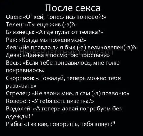 После секса Овен 0 кей понеслись по новой Телец Ты еще жив а Близнецы А где пульт от телика Рак Когда мы поженимся Лев Не правда ли я был га великолепенёа Дева Дай ка я посмотрю простыни Весы Если тебе понравилось мне тоже понравилось Скорпион Пожалуй теперь можно тебя развязать Стрелец Не звони мне я сам а позвоню Козерог у тебя есть визитка Водолей А теперь давай попробуем без одеждь Рыбы кТак к