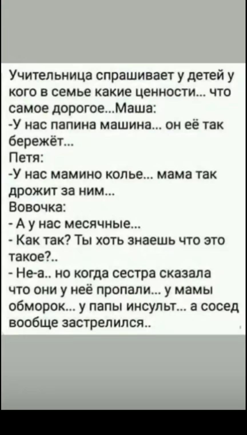 Учительница спрашивает у детей у кого в семье какие ценности что самое дорогоеМаша У нас папина машина он её так бережет Петя У нас мамино копье мама так дрожит за ним Вовочка А у нас месячные Как так Ты хоть знаешь что это такое Не а но когда сестра сказала что они у нее пропали у мамы обморок у папы инсульт а сосед вообще застрелился