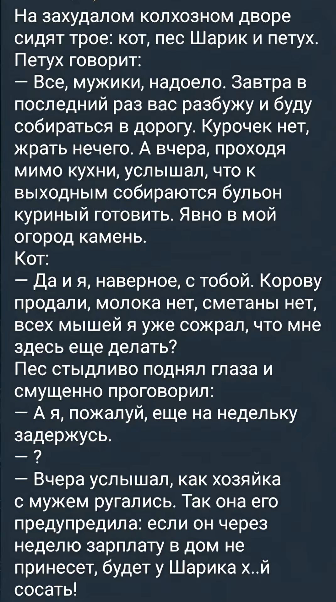 На захудалом колхозном дворе сидят трое кот пес Шарик и петух Петух говорит Все мужики надоело Завтра в последний раз вас разбужу и буду собираться в дорогу Курочек нет жрать нечего А вчера проходя мимо кухни услышал что к выходным собираются бульон куриный готовить Явно в мой огород камень Кот Даия наверное с тобой Корову продали молока нет сметан