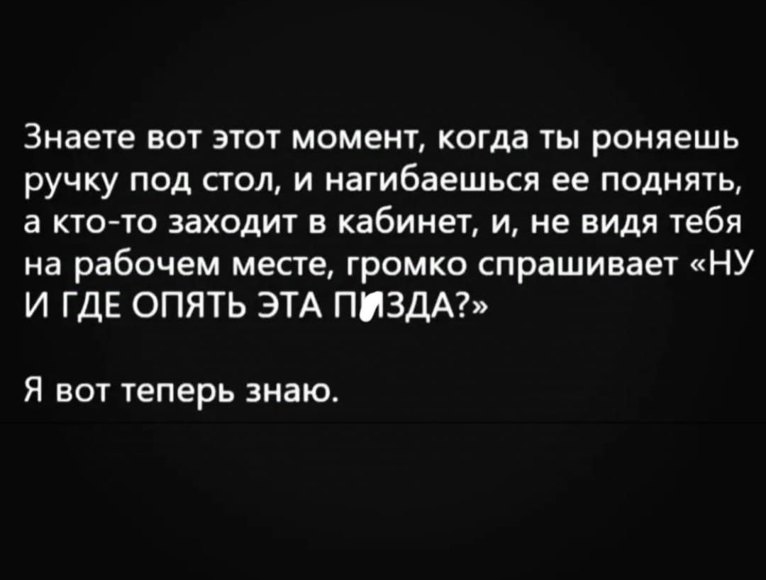 Знаете вот этот момент когда ты роняешь ручку под стол и нагибаешься ее поднять а кто то заходит в кабинет и не видя тебя на рабочем месте громко спрашивает НУ И ГДЕ ОПЯТЬ ЭТА ПИЗДА Я вот теперь знаю