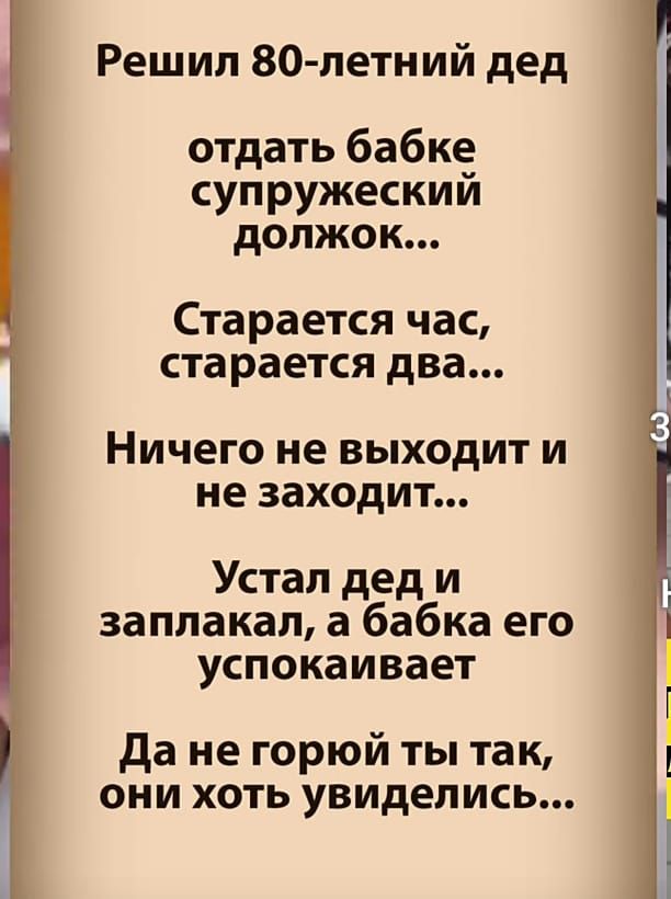 Решил 80летний дед отдать бабке супружеский должок... Старается час, старается два... Ничего не выходит и не заходит... Устал дед и заплакал, а бабка его успокаивает да не горюй ты так, они хоть увиделись...