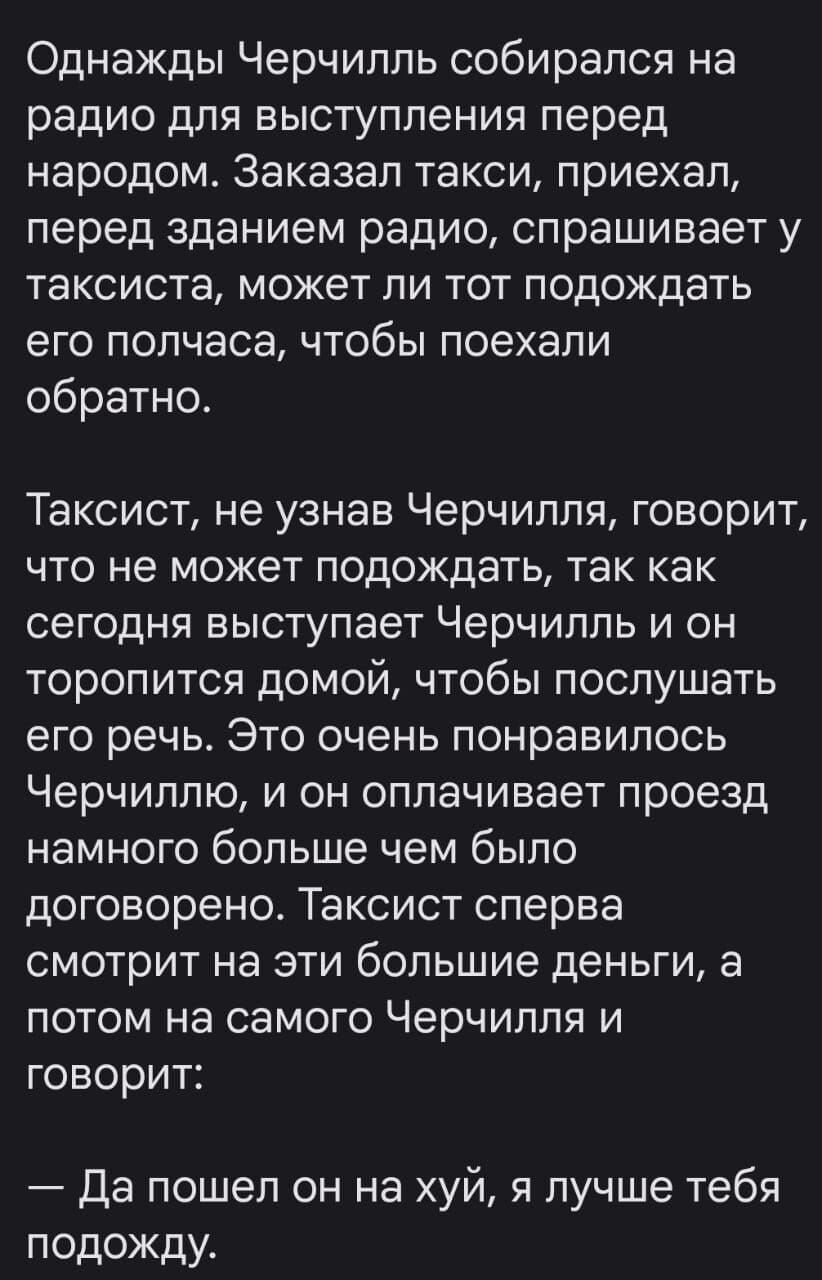 Однажды Черчилль собирался на радио для выступления перед народом. Заказал такси, приехал, перед зданием радио, спрашивает у таксиста, может ли тот подождать его полчаса, чтобы поехали обратно.

Таксист, не узнав Черчилля, говорит, что не может подождать, так как сегодня выступает Черчилль и он торопится домой, чтобы послушать его речь. Это очень понравилось Черчиллю, и он оплачивает проезд намного больше чем было договорено. Таксист сперва смотрит на эти большие деньги, а потом на самого Черчилля и говорит:

— Да пошел он на хуй, я лучше тебя подожду.
