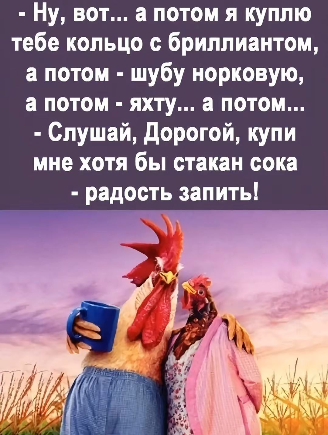 - Ну, вот... а потом я куплю тебе кольцо с бриллиантом, а потом - шубу норковую, а потом - яхту... а потом...
- Слушай, Дорогой, купи мне хотя бы стакан сока - радость запить!
