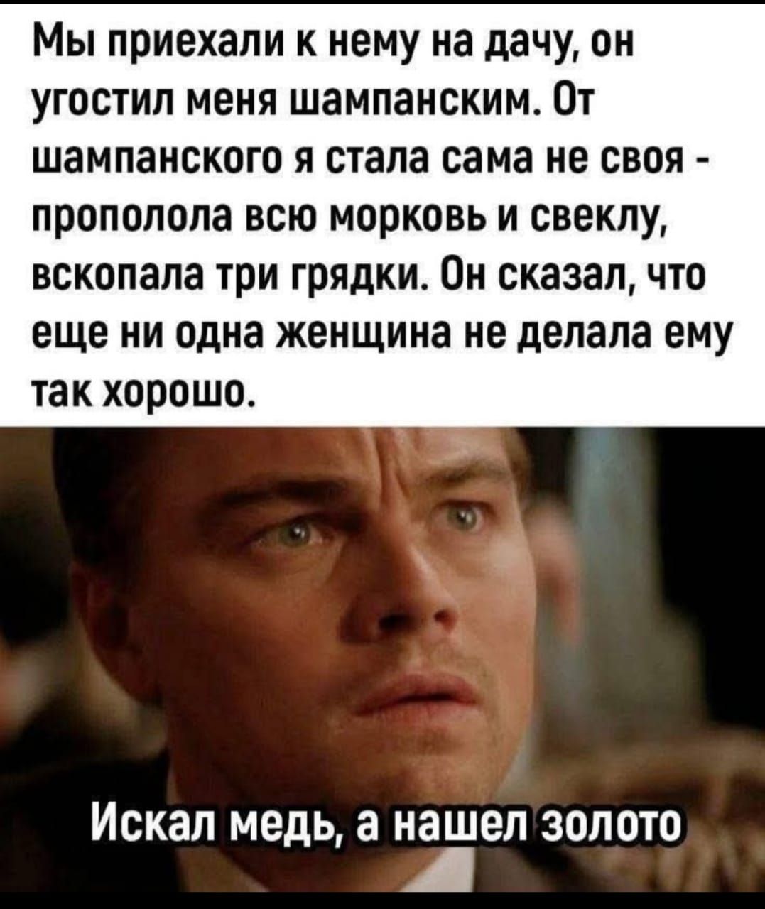 Мы приехали к нему на дачу, он угостил меня шампанским. От шампанского я стала сама не своя - прополола всю морковь и свеклу, вскопала три грядки. Он сказал, что еще ни одна женщина не делала ему так хорошо.

Искал медь, а нашел золото.