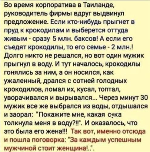 Во время корпоратива в Тайланде, руководитель фирмы вдруг объявил предложение. Если кто-нибудь прыгнет в пруд к крокодилам и выберется оттуда живым - сразу 5 млн. баксов! А если его съедят крокодилы, то его семье - 2 млн.! Долго никто не решался, но один мужик прыгнул в воду. И тут началось, крокодилы гонялись за ним, а он носился, как ужаленый, дрался с сотней голодных крокодилов, ломал их, кусал, тонул, выныривал и вырывался... Через минут 30 мужик уже выбрался из воды, отходился и заорал: 