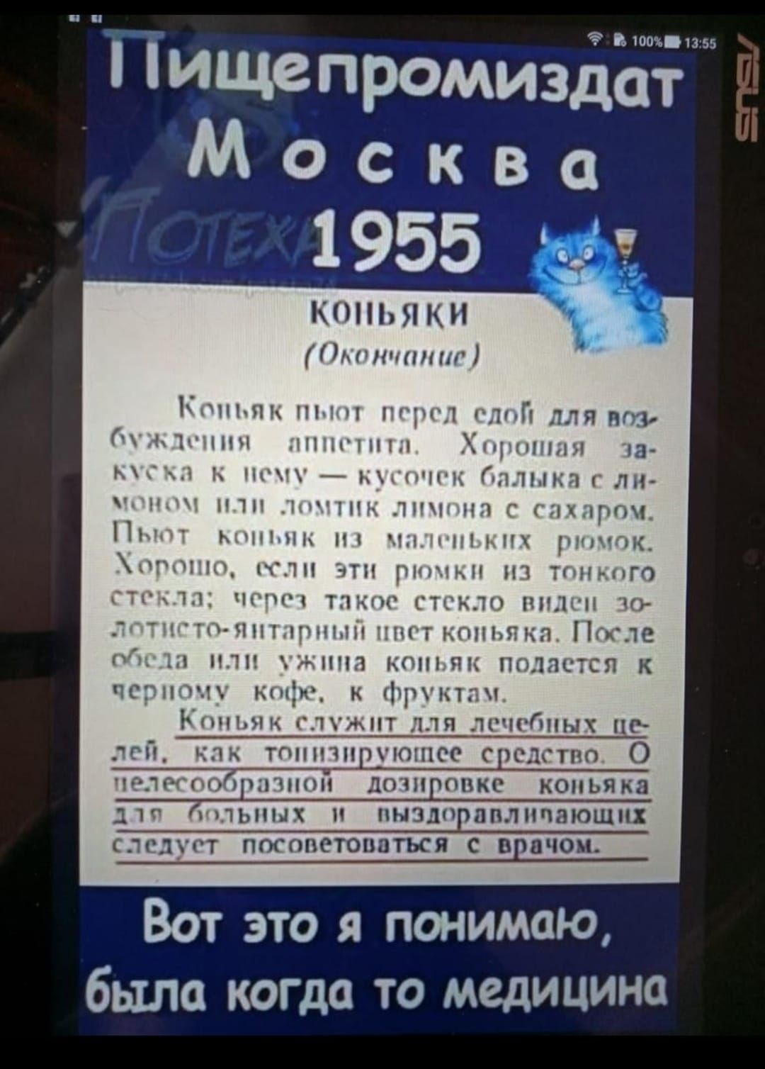 Пищепромиздат Москва 1955 КОНЬЯКИ (Окончание) Коньяк пьют перед собой для возбуждения аппетита. Хорошая закуска к нему – кусочек баллёнка с лимоном или лотик лимона с сахаром. Пьют коньяк из маленьких рюмок. Хорошо, если эти рюмки из тонкого стекла; через такое стекло виден золотисто-янтарный цвет коньяка. После обеда или ужина коньяк подается к черному кофе, с фруктами. Коньяк служит для лечебных целей, как тонизирующее средство. О телеобразовании дозировок коньяка для больных и выздоровевающих следует посоветоваться с врачом. Вот это я понимаю, была когда-то медицина.
