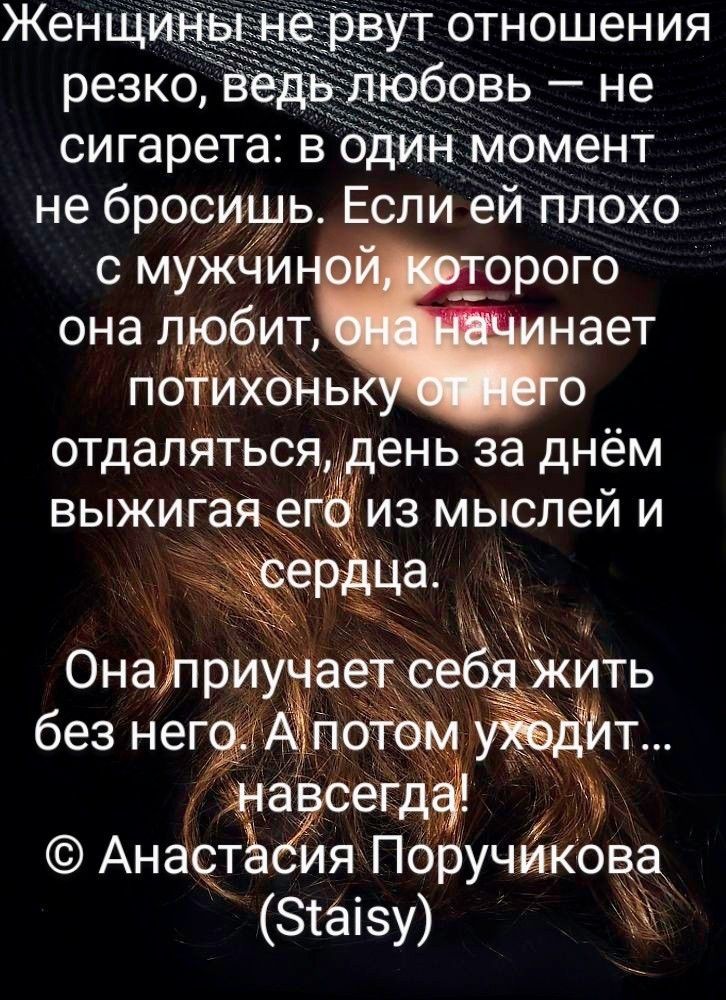 Женщины не рвут отношения резко, ведь любовь – не сигарета: в один момент не бросишь. Если ей плохо с мужчиной, которого она любит, она начинает потихоньку от него отдаляться, день за днём выжигая его из мыслей и сердца.
Она приучает себя жить без него. А потом уходит... навсегда!
© Анастасия Поручикова (Staisy)