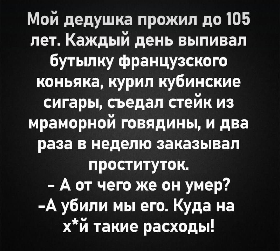 Мой дедушка прожил до 105 лет. Каждый день выпивал бутылку французского коньяка, курил кубинские сигары, съедал стейк из мраморной говядины, и два раза в неделю заказывал проституток.
- А от чего же он умер?
- А убили мы его. Куда на х*й такие расходы!