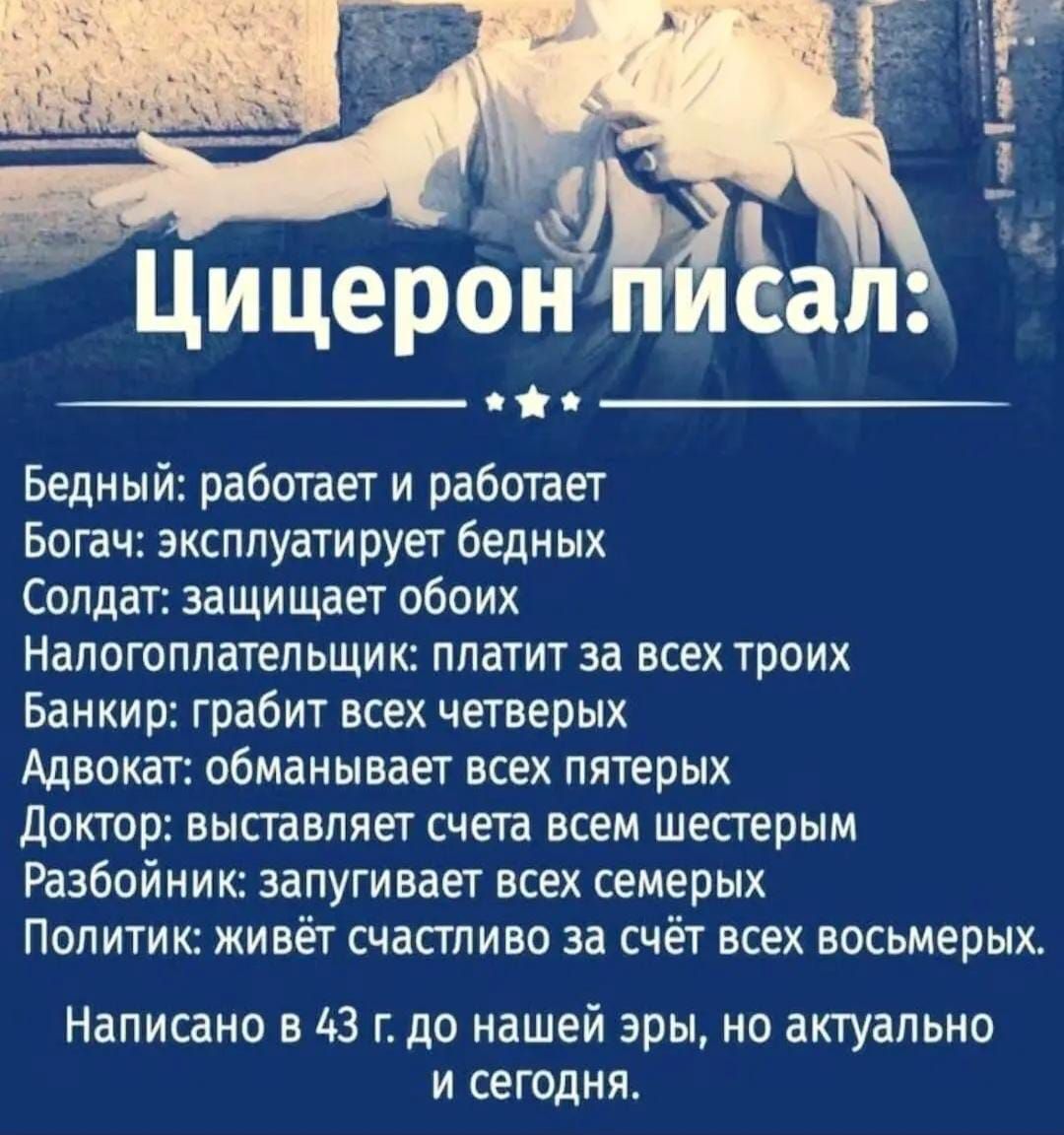 Цицерон писал:

Бедный: работает и работает
Богач: эксплуатирует бедных
Солдат: защищает обоих
Налогоплательщик: платит за всех троих
Банкир: грабит всех четверых
Адвокат: обманывает всех пятерых
Доктор: выставляет счета всем шестым
Разбойник: загибает всех семерых
Политик: живёт счастливо за счёт всех восьмых.

Написано в 43 г. до нашей эры, но актуально и сегодня.