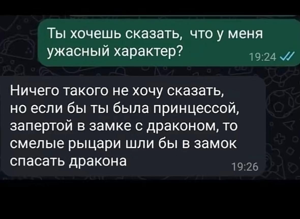 Ты хочешь сказать, что у меня ужасный характер?
Ничего такого не хочу сказать, но если бы ты была принцессой, запертой в замке с драконом, то смелые рыцари шли бы в замок спасать дракона