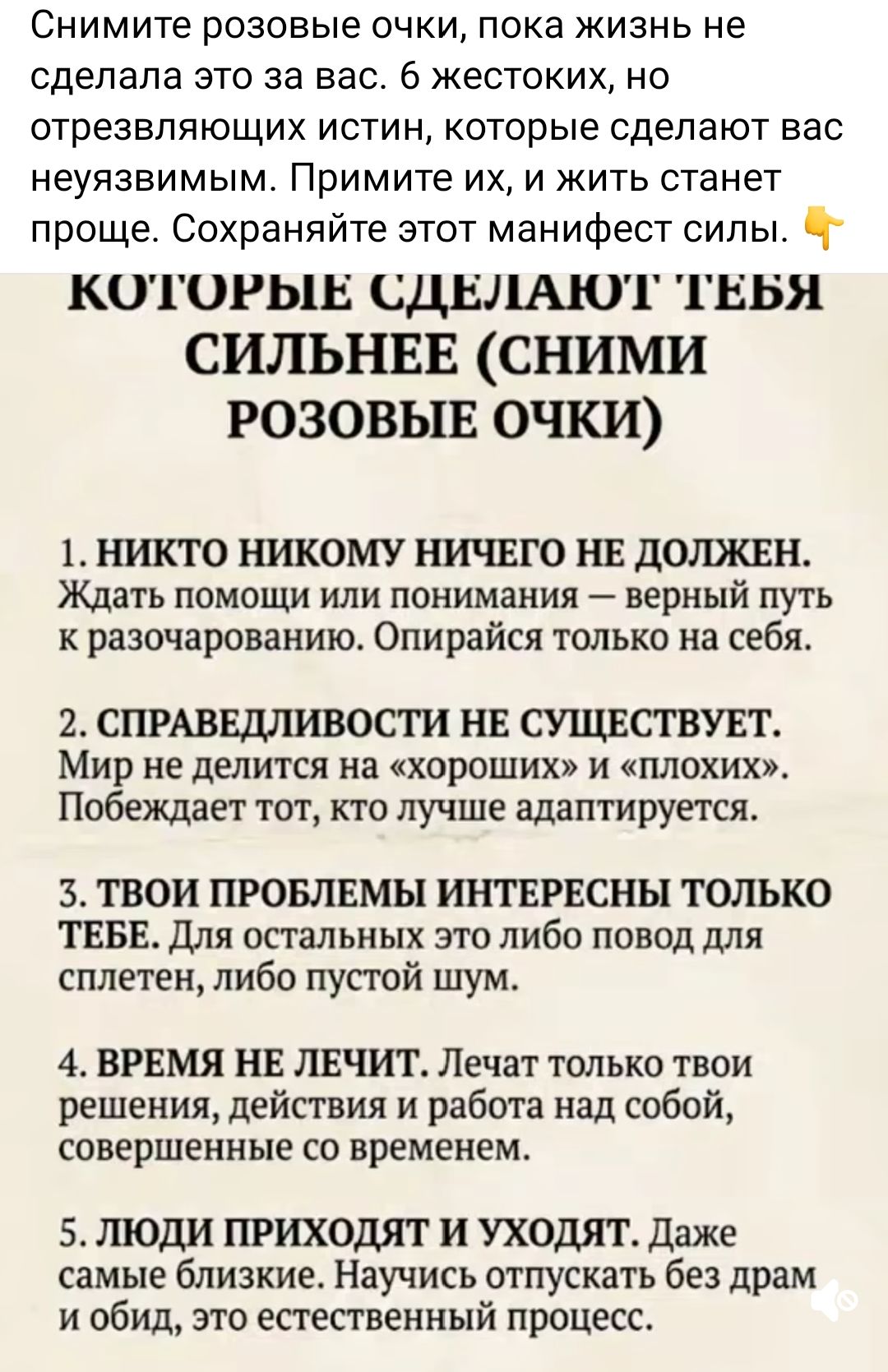 Снимите розовые очки, пока жизнь не сделала это за вас. 6 жестоких, но отрезвляющих истин, которые сделают вас неуёмимым. Примите их, и жить станет проще. Сохраняйте этот манифест силы.
1. НИКТО НИКОМУ НИЧЕГО НЕ ДОЛЖЕН. Ждать помощи или понимания — верный путь к разочарованию. Опирайтесь только на себя.
2. СПРАВЕДЛИВОСТИ НЕ СУЩЕСТВУЕТ. Мир не делится на «хороших» и «плохих». Побеждает тот, кто лучше адаптируется.
3. ТВОИ ПРОБЛЕМЫ ИНТЕРЕСНЫ ТОЛЬКО ТЕБЕ. Для остальных это либо повод для сплетен, либо пустой шум.
4. ВРЕМЯ НЕ ЛЕЧИТ. ЛЕЧАТ ТВОИ РЕШЕНИЯ, ДЕЙСТВИЯ И РАБОТА НАД СОБОЙ, СОВЕРШЕННЫЕ СО ВРЕМЕНЕМ.
5. ЛЮДИ ПРИХОДЯТ И УХОДЯТ. Даже самые близкие. Научись отпускать без драм и обид, это естественный процесс.