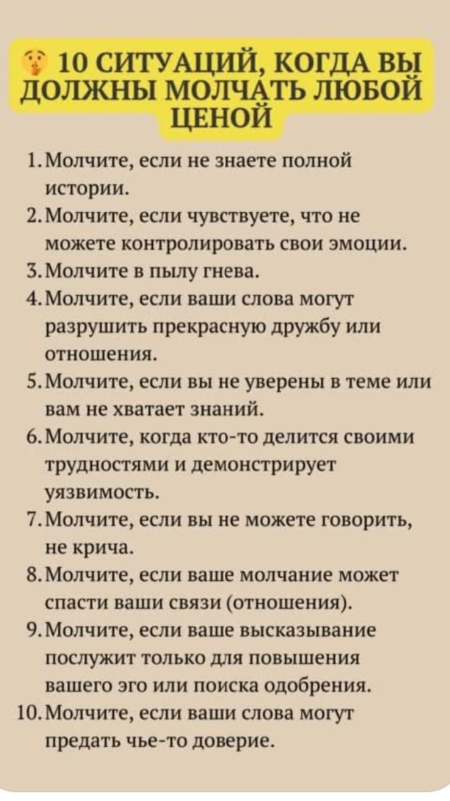 10 СИТУАЦИЙ, КОГДА ВЫ ДОЛЖНЫ МОЛЧАТЬ ЛЮБОЙ ЦЕНОЙ
1. Молчите, если не знаете полной истории.
2. Молчите, если чувствуете, что не можете контролировать свои эмоции.
3. Молчите в пылу гнева.
4. Молчите, если ваши слова могут разрушить прекрасную дружбу или отношения.
5. Молчите, если вы не уверены в теме или вам не хватает знаний.
6. Молчите, когда кто-то делится своими трудностями и демонстрирует уязвимость.
7. Молчите, если вы не можете говорить, не крича.
8. Молчите, если ваше молчание может спасти ваши связи (отношения).
9. Молчите, если ваше высказывание послужит только для повышения вашего эго или поиска одобрения.
10. Молчите, если ваши слова могут предать чьё-то доверие.