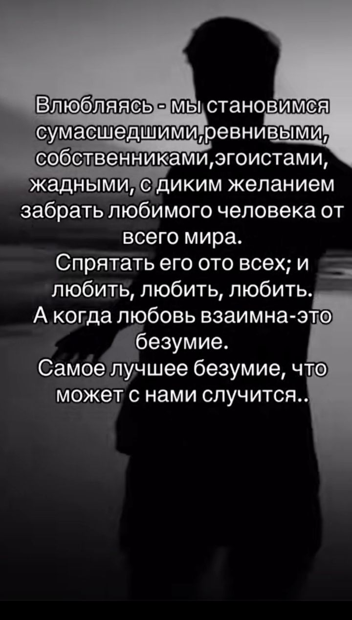Влюбляясь - мы становимся сумасшедшими, ревнивым, собственниками, эгоистами, жадными, с диким желанием забрать любимого человека от всего мира. Спрятать его от всех; и любить, любить, любить. А когда любовь взаимна — это безумие. Самое лучшее безумие, что может с нами случиться..
