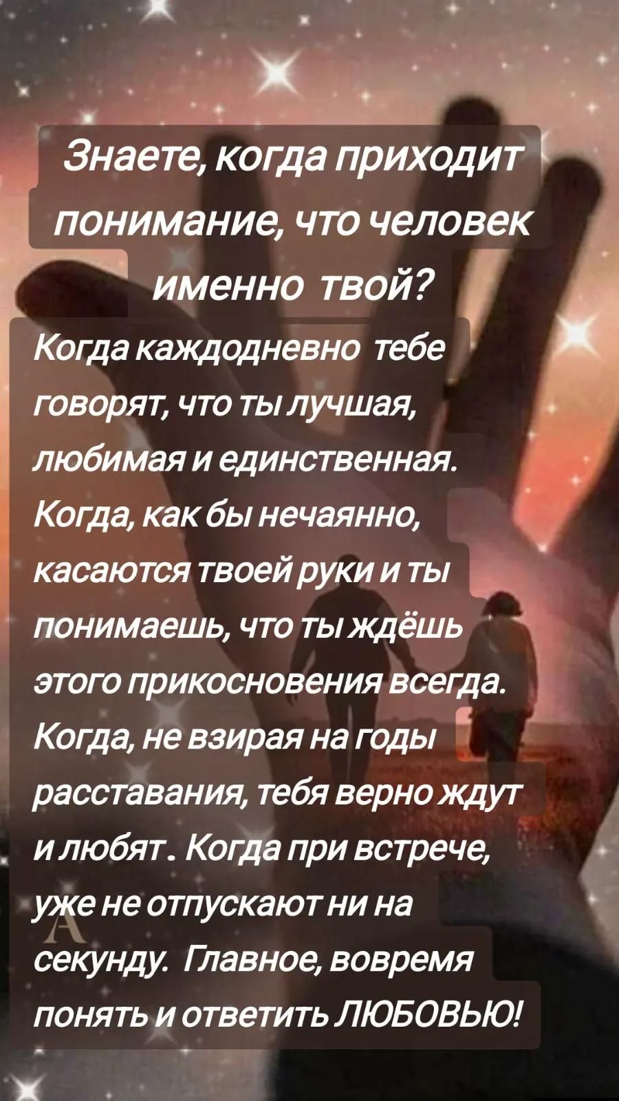 Знаете, когда приходит понимание, что человек именно твой? Когда каждодневно тебе говорят, что ты лучшая, любимая и единственная. Когда, как бы нечаянно, касаются твоей руки и ты понимаешь, что ты ждёшь этого прикосновения всегда. Когда, не взирая на годы расставания, тебя верно ждут и любят. Когда при встрече, уже не отпускают ни на секунду. Главное, вовремя понять и ответить ЛЮБОВЬЮ!