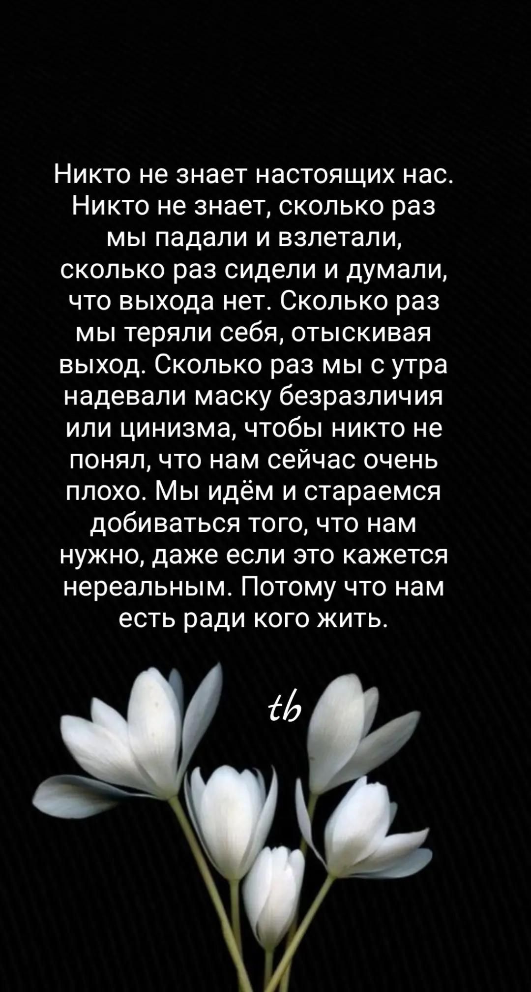 Никто не знает настоящих нас. Никто не знает, сколько раз мы падали и взлетали, сколько раз сидели и думали, что выхода нет. Мы идём и стараемся добираться того, что нам нужно, даже если это кажется нереальным. Потому что нам есть ради кого жить.