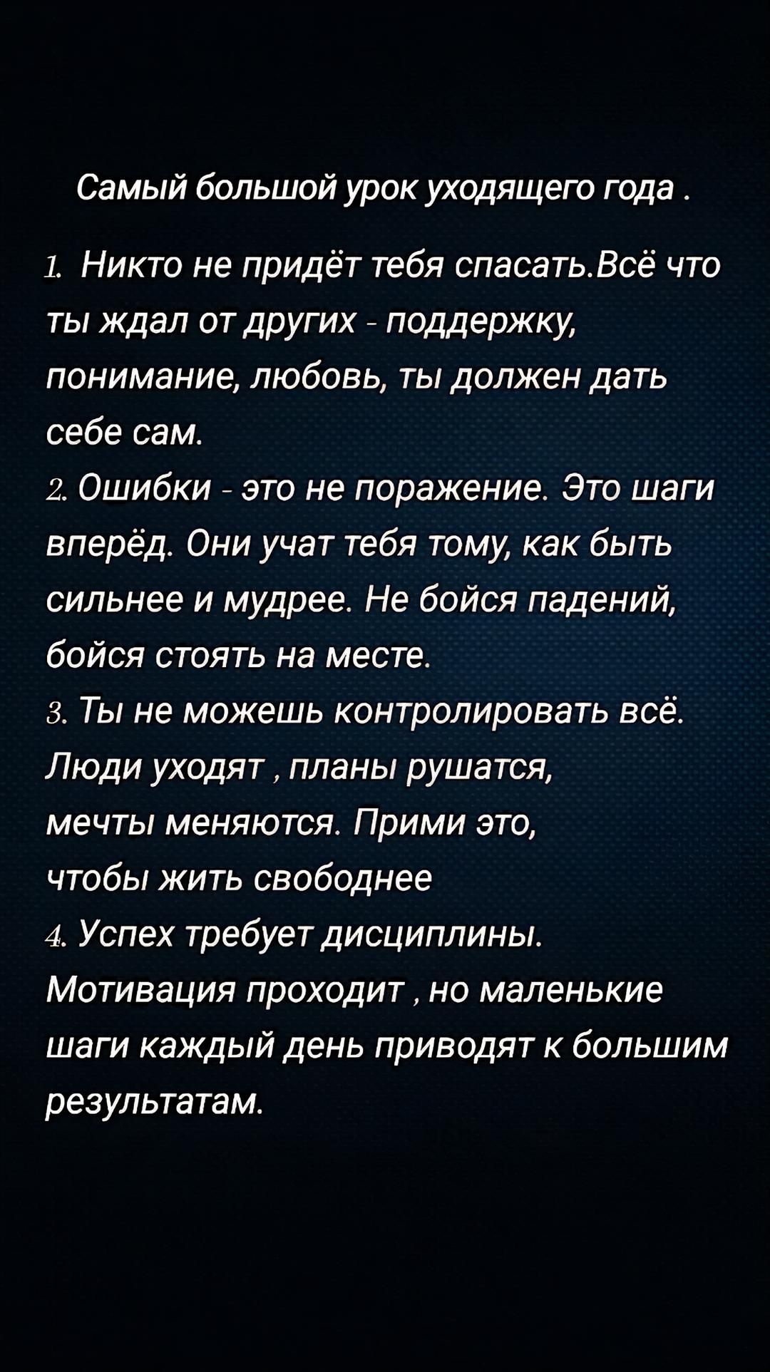 Самый большой урок уходящего года .
1. Никто не придёт тебя спасать. Всё что ты ожидал от других - поддержку, понимание, любовь, ты должен дать себе сам.
2. Ошибки - это не поражение. Это шаги вперёд. Они učат тебя тому, как быть сильнее и мудрее. Не бойся падений, бойся стоять на месте.
3. Ты не можешь контролировать всё. Люди уходят , планы рушатся, мечты меняются. Прими это, чтобы жить свободнее
4. Успех требует дисциплины. Мотивация проходит, но маленькие шаги каждый день приводят к большим результатам.