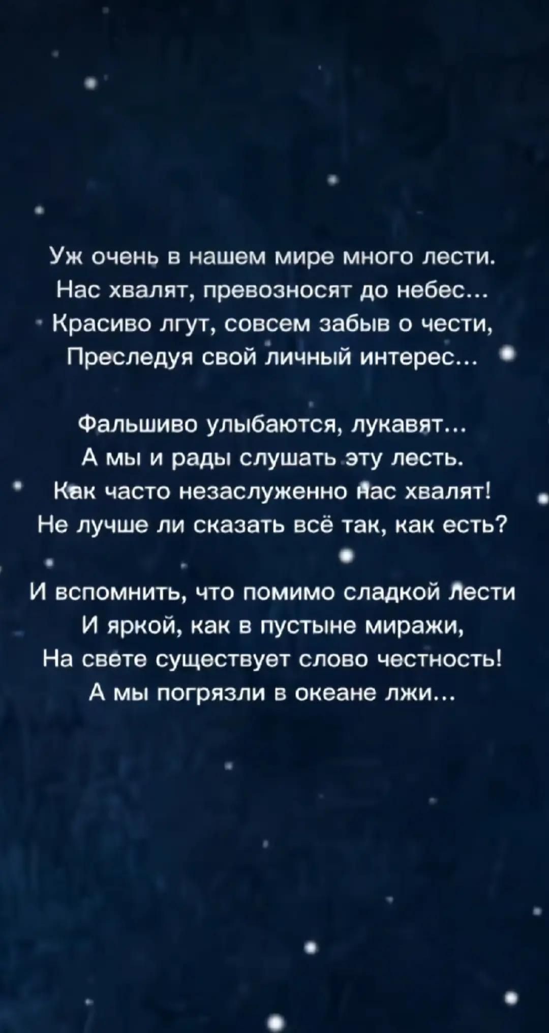 Уж очень в нашем мире много лести. Нас хвалят, превозносят до небес... Красиво льстят, совсем забыв о чести, преследуя свой личный интерес... Фальшиво улыбаются, лукавят... А мы и рады слушать эту лесть. Как часто незаслуженно нас хвалят! Не лучше ли сказать всё так, как есть? И помнить: помимо сладкой лести на свете существует слово честность! А мы погрязли в океане лжи...
