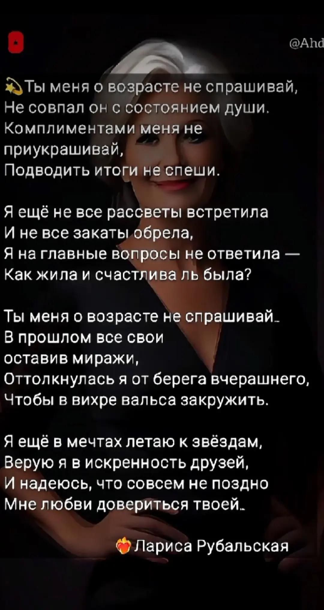 Ты меня о возрасте не спрашивай,\nНе совал он с состоянием души.\nКомплиментами меня не приукрашивай,\nПодводить итоги не спеши.\n\nЯ ещё не все рассветы встретила\nИ не все закаты обрела,\nЯ на главные вопросы не ответила —\nКак жила и счастлива ль была?\n\nТы меня о возрасте не спрашивай.\nВ прошлом все свои оставив миражи,\nОттолкнулась я от берега вчерашнего,\nЧтобы в вихре вальса закружить.\n\nЯ ещё в мечтах летаю к звёздам,\nВерю я в искренность друзей,\nИ надеюсь, что совсем не поздно\nМне любви довериться твоей..\n\nЛариса Рубальская