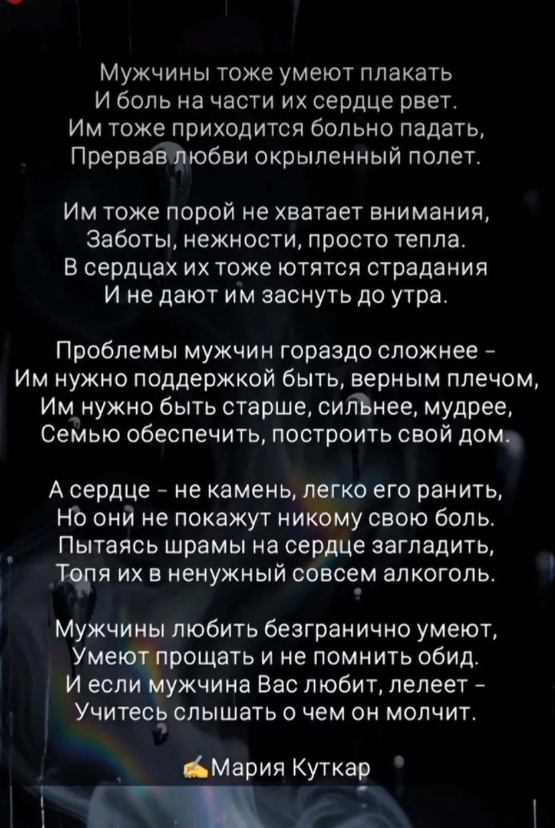Мужчины тоже умеют плакать
И боль на части их сердце рвет.
Им тоже приходится больно падать,
Превращав любви окрыленный полет.

Им тоже порой не хватает внимания,
Заботы, нежности, просто тепла.
В сердцах их тоятятся страдания
И не дают им заснуть до утра.

Проблемы мужчин гораздо сложнее -
Им нужно поддержкой быть, верным плечом,
Им нужно быть старше, сильнее, мудрее,
Семью обеспечить, построить свой дом.

А сердце – не камень, легко его ранить,
Но они не покажут никому свою боль.
Пытаясь шрамы на сердце загладить,
Топя их в ненужный совершенно алкоголь.

Мужчины любят безгранично умеют,
Умеют прощать и не помнить обид.
И если мужчина Вас любит, лелеет –
Учитесь слышать о чем он молчит.

Мария Куткар