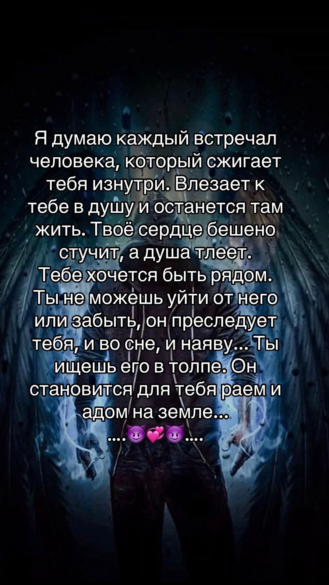 Я думаю каждый встречал человека, который сжигает тебя изнутри. Влезает к тебе в душу и останется там жить. Твоё сердце бесшено стучит, а душа лепет. Тебе хочется быть рядом. Ты не можешь уйти от него или забыть, он преследует тебя, и во сне, и наяву... Ты ищешь его в толпе. Он становится для тебя раем и адом на земле... ....😈💞...