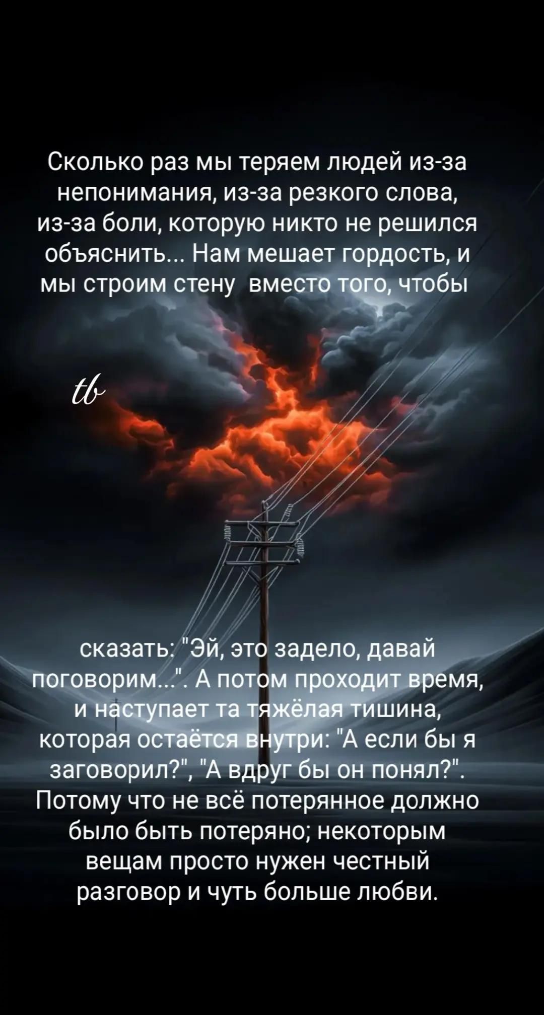 Сколько раз мы теряем людей из-за непонимания, из-за резкого слова, из-за боли, которую никто не решился объяснить... Нам мешает гордость, и мы строим стену вместо того, чтобы сказать: «Эй, это задело — давай поговорим». А потом проходит время, и наступает та тяжёлая тишина, которая остаётся внутри: «А если бы я заговорил?», «А вдруг бы он понял?». Нужно честный разговор и чуть больше любви.