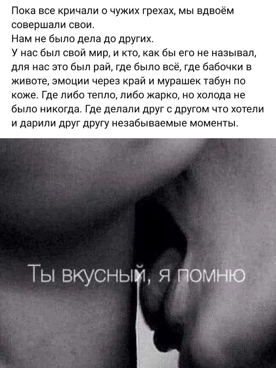 Пока все кричали о чужих грехах, мы вдвоём совершали свои. Нам не было дела до других; у нас был свой мир, и кто, как бы его не называл, для нас это был рай, где было всё, где бабочки в животе, эмоции через край и мурашек табун по коже. Где либо тепло, либо жарко, но холода не было никогда. Где делали друг с другом что хотели и дарили друг другу незабываемые моменты. Ты вкусный, я помню