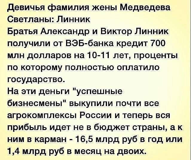 девичья фамилия жены Медведева Светланы Линник Братья Александр и Виктор Линник получили от ВЭБ банка кредит 700 млн долларов на 10 11 лет проценты по которому полностью оплатило государство На эти деньги успешные бизнесмены выкупили почти все агрокомплексы России и теперь вся прибыль идет не в бюджет страны а к ним в карман 165 млрд руб в год или 14 млрд руб в месяц на двоих