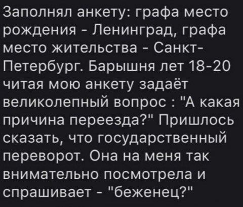 Заполнял анкету графа место рождения Ленинград графа место жительства Санкт Петербург Барышня лет1820 читая мою анкету задаёт великолепный вопрос А какая причина переезда Пришлось сказать что государственный переворот Она на меня так внимательно посмотрела и спрашивает беженец