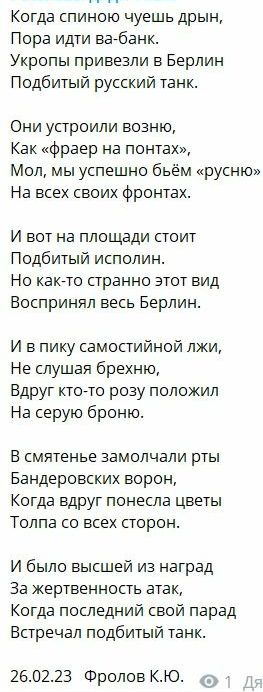 Когда спиною чуешь дрын Пора идти вабанк Укропы привезли в Берлин Подбитый русский танк Они устроили возню Как фраер на понтах Мол мы успешно бьём русню На всех своих фронтах И вот на площади стоит Подбитый исполин Но какето странно этот вид Воспринял весь Берлин И в пику самостийной лжи Не слушая брехню Вдруг кто то розу положил На серую броню В смятенье замолчали рты Бандеровских ворон Когда вдр