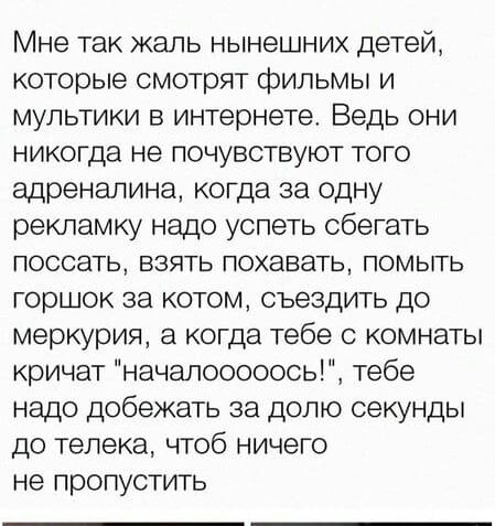 Мне так жаль нынешних детей которые смотрят фильмы и мультики в интернете Ведь они никогда не почувствуют того адреналина когда за одну рекламку надо успеть сбегать поссать взять похавать помыть горшок за котом сьездить до меркурия а когда тебе 0 комнаты кричат началооооось тебе надо добежать за долю секунды до телека чтоб ничего не пропустить