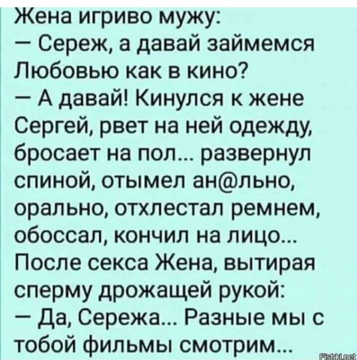 Жена игриво мужу Сереж а давай займемся Любовью как в кино А давай Кинулся к жене Сергей рвет на ней одежду бросает на пол развернул спиной отымел анльно орально отхлестал ремнем обоссал кончил на лицо После секса Жена вытирая сперму дрожащей рукой Да Сережа Разные мы с тобой фильмы смотрим