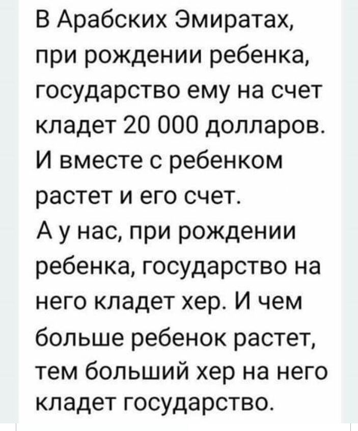 В Арабских Эмиратах при рождении ребенка государство ему на счет кладет 20 000 долларов И вместе с ребенком растет и его счет А у нас при рождении ребенка государство на него кладет хер И чем больше ребенок растет тем больший хер на него кладет государство
