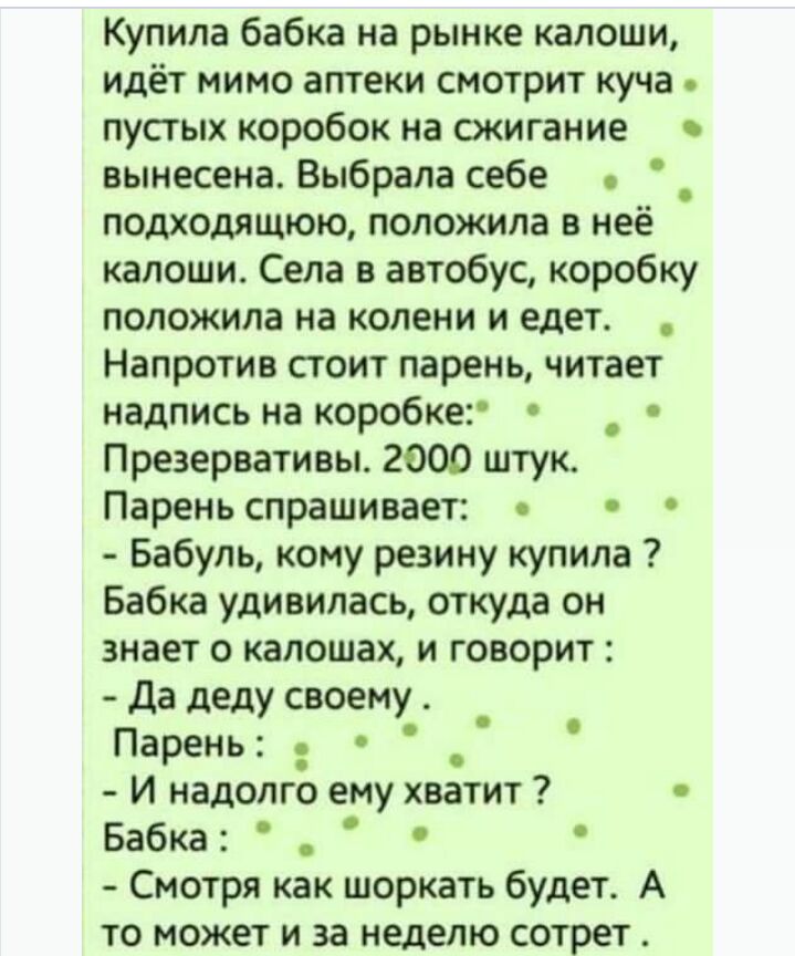 Купила бабка на рынке капоши идёт мимо аптеки смотрит куча пустых коробок на сжигание вынесена Выбрала себе о подходящюю положила в неё калоши Села в автобус коробку положила на колени и едет Напротив стоит парень читает надпись на коробке _ Презервативы 2000 штук Парень спрашивает Бабуль кому резину купила Бабка удивилась откуда он знает о капошах и говорит Да деду своему _ Парень И надолго ему х
