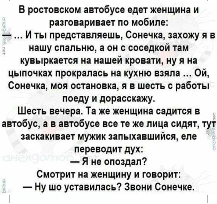 В ростовском автобусе едет женщина и разговаривает по мобиле И ты представляешь Сонечка захожу я в нашу спальню а он с соседкой там кувыркается на нашей кровати ну я на цыпочках прокралась на кухню взяла Ой Сонечка моя остановка я в шесть с работы поеду и дорасскажу Шесть вечера Та же женщина садится в автобус а в автобусе все те же лица сидят тут заскакивает мужик запыхавшийся еле переводит дух Я