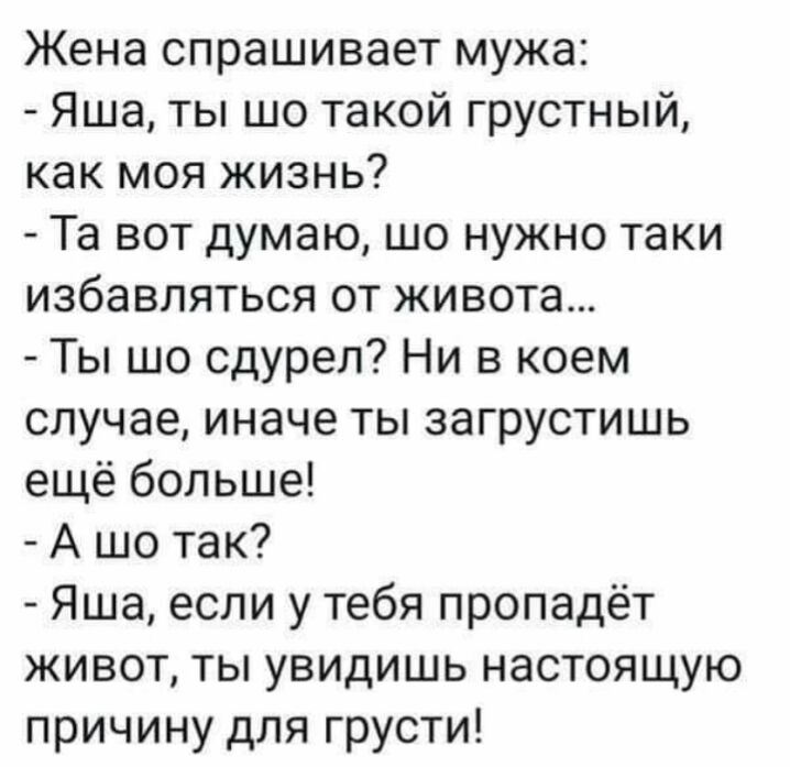 Жена спрашивает мужа Яша ты шо такой грустный как моя жизнь Та вот думаю шо нужно таки избавляться от живота Ты шо сдуреп Ни в коем случае иначе ты загрустишь ещё больше А шо так Яша если у тебя пропадёт живот ты увидишь настоящую причину для грусти