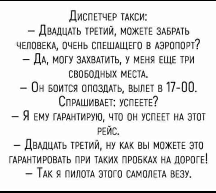 ДИСПЕТЧЕР тАкси ДВАДЦАТЬ ттий можете ЗАБРАТЬ ЧЕЛОВЕКА очгнь СПЕШАЩЕГО в Аэропорт ДА могу здхвмить у меня ЕЩЕ три свовоцных МЕСТА Он БОИТСЯ опоздмь вылет в17 00 СПРАШИВАЕТ УСПЕЕТЕ Я ему ГАРАНТИРУЮ что он успввт нд этот рейс ДВАДЦАТЬ третий ну КАК вы можт это ГАРАНТИРОВАТЬ при ТАКИХ пров НА дорогв ТАк я пилотА этого САМОЛЕТА везу