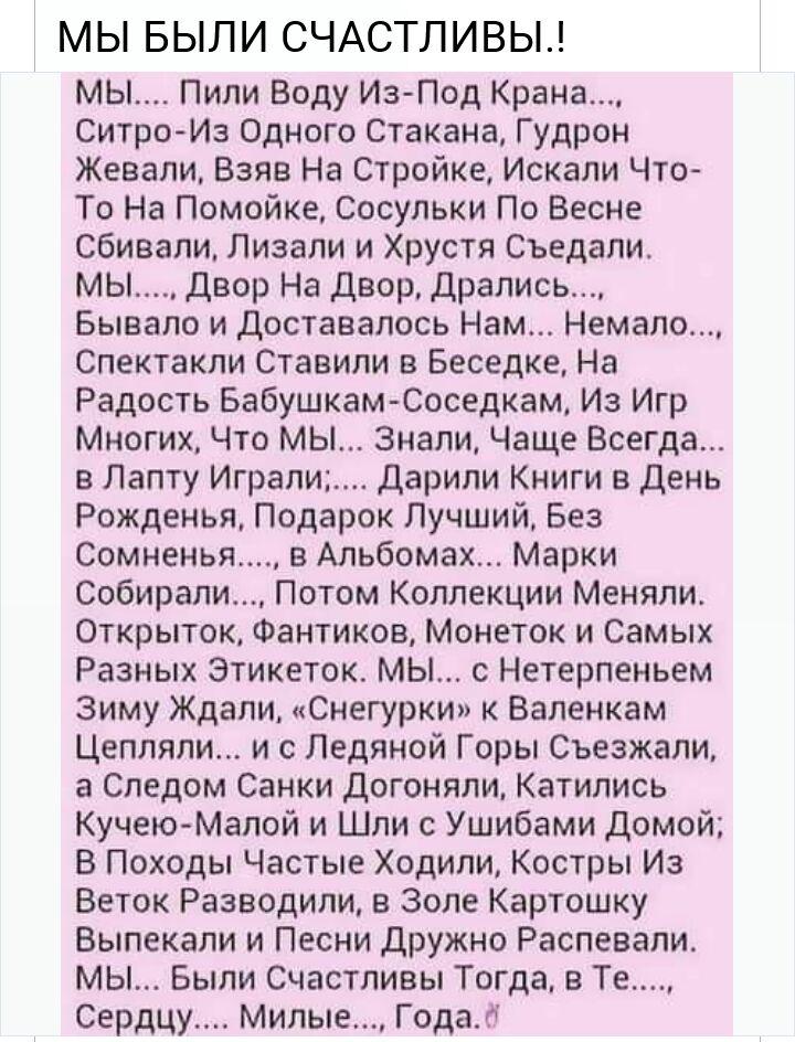 МЫ БЫЛИ СЧАСТЛИВЫ мы Пили Воду Из Под Крана СитроИз Одного Стакана Гудрон Жевали Взяв На Стройке Искали Что То На Помойке Сосульки По Весне сбивали Лизали и Хрустя Съедали мы Двор На двор Драпись Бывало и доставалось Нам Немало Спектакли Ставили в Беседке На Радость Бабушкам Соседкам Из Игр Многих Что мы Знали Чаще Всегда в Лету Играли дарили Книги в день Рожденья Подарок Лучший Без Сомненья в Аль