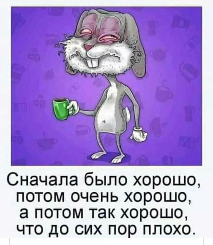 Сначала было хорошо потом очень хорошо а потом так хорошо что до сих пор плохо