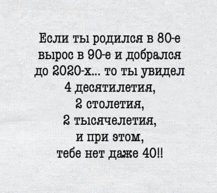 Если ты родился в 80е вырос в 90е и добрался до 2020 х то ты увидел 4 десятилетия 2 столетия 2 тысячелетия и при этом тебе нет даже 40