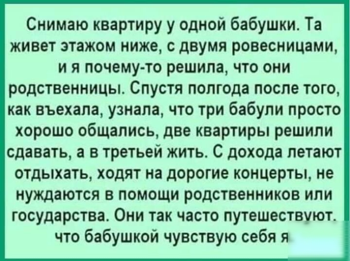 Снимаю квартиру у одной бабушки Та живет этажом ниже с двумя ровесницами и я почему то решила что они родственницы Спустя полгода после того как въехала узнала что три бабули просто хорошо общались две квартиры решили сдавать а в третьей жить С дохода летают отдыхать ходят на дорогие концерты не нуждаются в помощи родственников или государства Они так часто путешествуют что бабушкой чувствую себя 