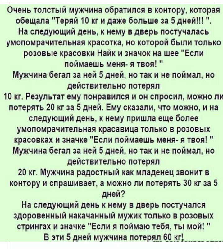 Очень толстый мужчина обратился в контору которая обещала Теряй 10 кг и даже больше за 5 дней На следующий день к нему в дверь постучалась умопомрачительная красотка но которой были только розовые красовки Найк и значок на шее Если поймаешь меня я твоя Мужчина бегал за ней 5 дней но так и не поймал но действительно потерял 10 кг Результат ему понравился и он спросил можно ли потерять 20 кг за 5 дн