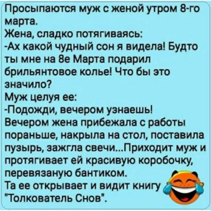 Просыпаются муж с женой утром 8 го марта Жена сладко потягиваясь Ах какой чудный сон я видела Будто ты мне на 8е Марта подарил брильянтовое колье Что бы это значило Муж целуя ее Подожди вечером узнаешь Вечером жена прибежала с работы пораньше накрыла на стол поставила пузырь зажгла свечиПриходит муж и протягивает ей красивую коробочку перевязаную бантиком Та ее открывает и видит книгу Толкователь 